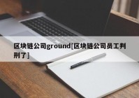 区块链公司ground[区块链公司员工判刑了]