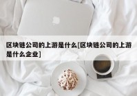 区块链公司的上游是什么[区块链公司的上游是什么企业]